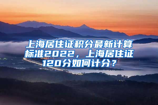 上海居住证积分最新计算标准2022，上海居住证120分如何计分？
