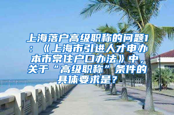 上海落户高级职称的问题1：《上海市引进人才申办本市常住户口办法》中，关于“高级职称”条件的具体要求是？