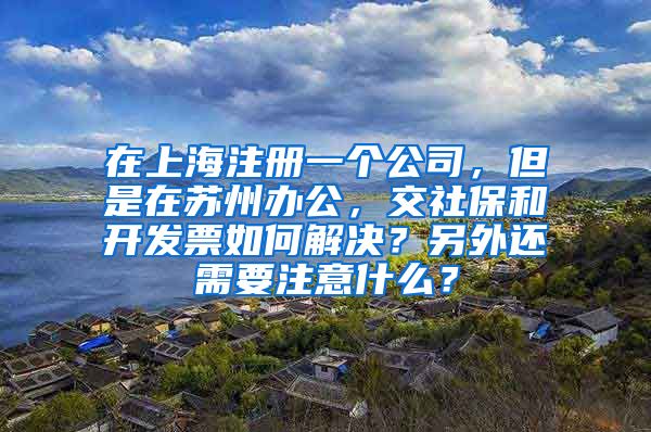 在上海注册一个公司，但是在苏州办公，交社保和开发票如何解决？另外还需要注意什么？