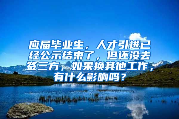 应届毕业生，人才引进已经公示结束了，但还没去签三方，如果换其他工作，有什么影响吗？