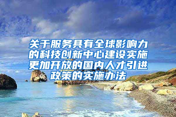 关于服务具有全球影响力的科技创新中心建设实施更加开放的国内人才引进政策的实施办法