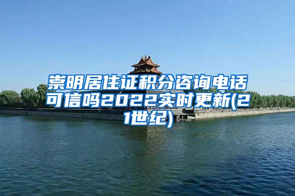 崇明居住证积分咨询电话可信吗2022实时更新(21世纪)