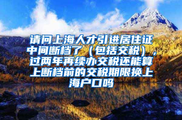 请问上海人才引进居住证中间断档了（包括交税），过两年再续办交税还能算上断档前的交税期限换上海户口吗