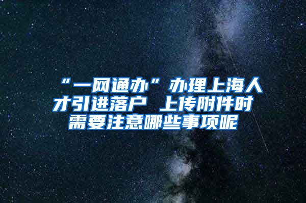 “一网通办”办理上海人才引进落户 上传附件时需要注意哪些事项呢