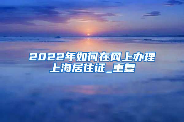 2022年如何在网上办理上海居住证_重复