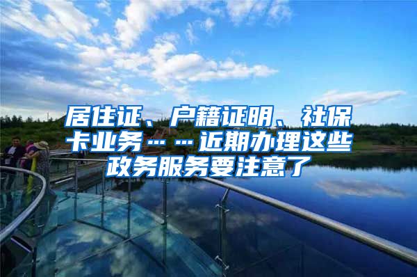 居住证、户籍证明、社保卡业务……近期办理这些政务服务要注意了