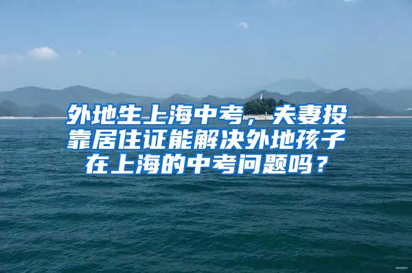 外地生上海中考，夫妻投靠居住证能解决外地孩子在上海的中考问题吗？