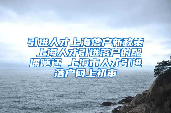 引进人才上海落户新政策 上海人才引进落户的配偶随迁 上海市人才引进落户网上初审