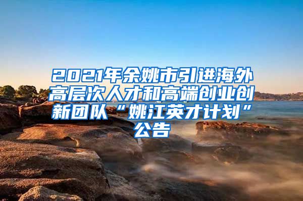 2021年余姚市引进海外高层次人才和高端创业创新团队“姚江英才计划”公告