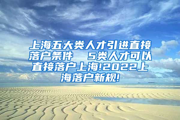 上海五大类人才引进直接落户条件  5类人才可以直接落户上海!2022上海落户新规!