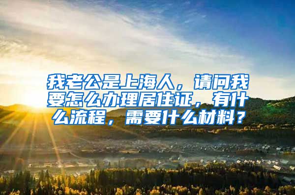 我老公是上海人，请问我要怎么办理居住证，有什么流程，需要什么材料？