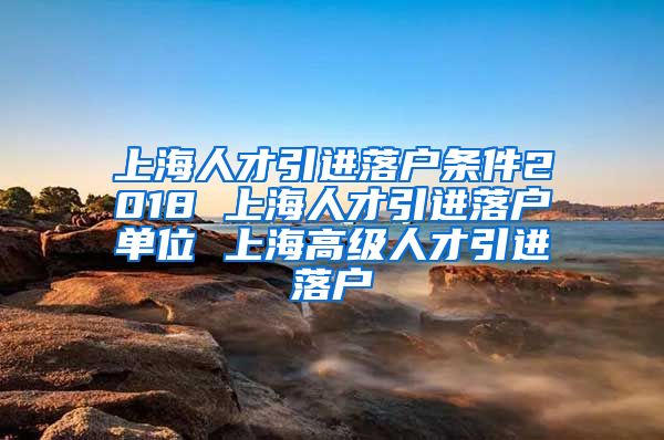 上海人才引进落户条件2018 上海人才引进落户单位 上海高级人才引进落户