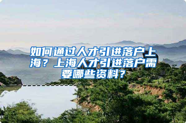 如何通过人才引进落户上海？上海人才引进落户需要哪些资料？