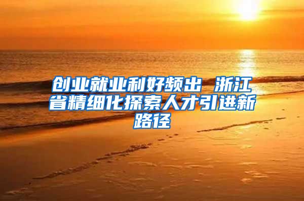 创业就业利好频出 浙江省精细化探索人才引进新路径