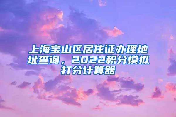 上海宝山区居住证办理地址查询，2022积分模拟打分计算器