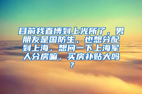 目前我直博到上光所了，男朋友是国防生，也想分配到上海，想问一下上海军人分房嘛，买房补贴大吗？