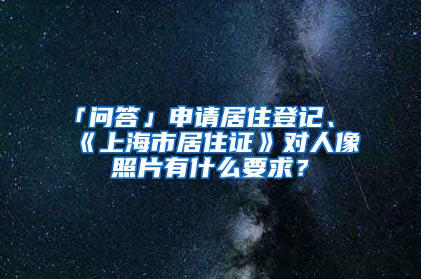「问答」申请居住登记、《上海市居住证》对人像照片有什么要求？