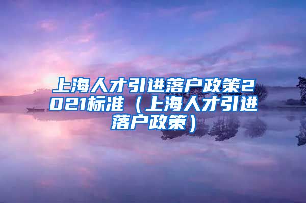 上海人才引进落户政策2021标准（上海人才引进落户政策）