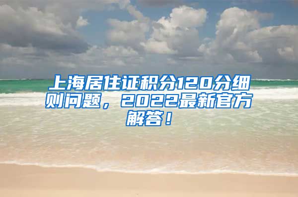 上海居住证积分120分细则问题，2022最新官方解答！