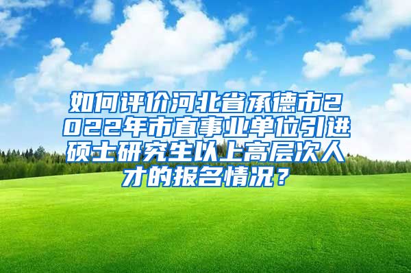 如何评价河北省承德市2022年市直事业单位引进硕士研究生以上高层次人才的报名情况？