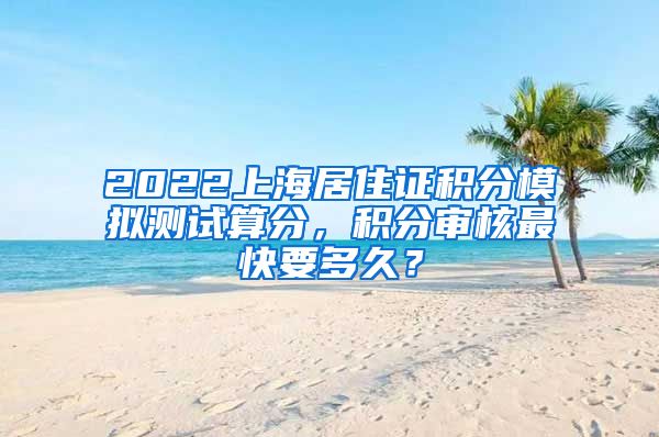 2022上海居住证积分模拟测试算分，积分审核最快要多久？