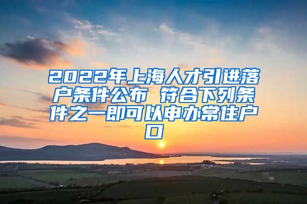 2022年上海人才引进落户条件公布 符合下列条件之一即可以申办常住户口