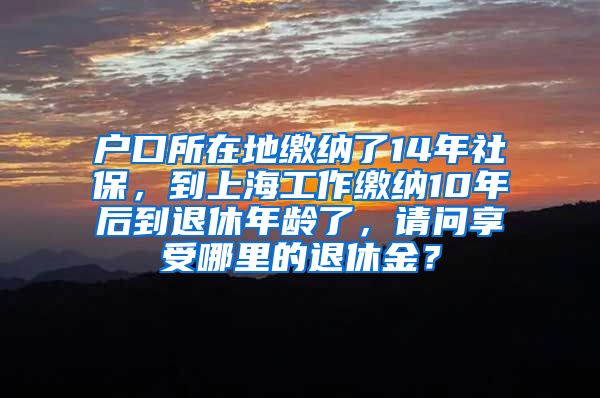 户口所在地缴纳了14年社保，到上海工作缴纳10年后到退休年龄了，请问享受哪里的退休金？