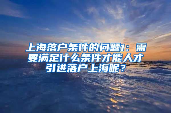 上海落户条件的问题1：需要满足什么条件才能人才引进落户上海呢？