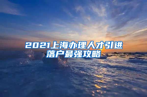 2021上海办理人才引进落户最强攻略