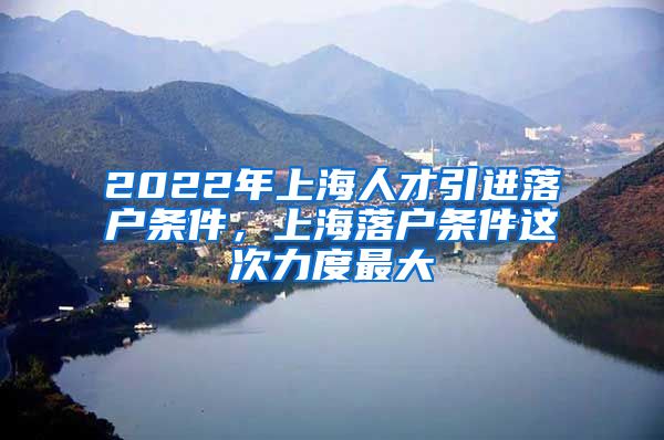 2022年上海人才引进落户条件，上海落户条件这次力度最大