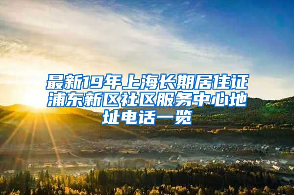 最新19年上海长期居住证浦东新区社区服务中心地址电话一览