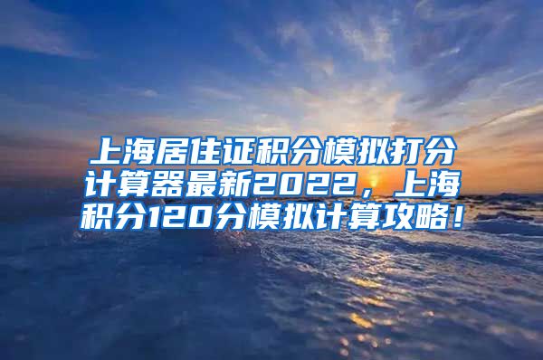 上海居住证积分模拟打分计算器最新2022，上海积分120分模拟计算攻略！