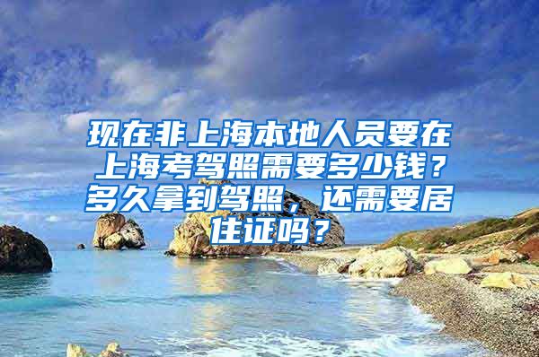 现在非上海本地人员要在上海考驾照需要多少钱？多久拿到驾照，还需要居住证吗？