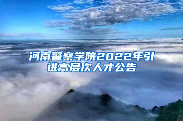 河南警察学院2022年引进高层次人才公告