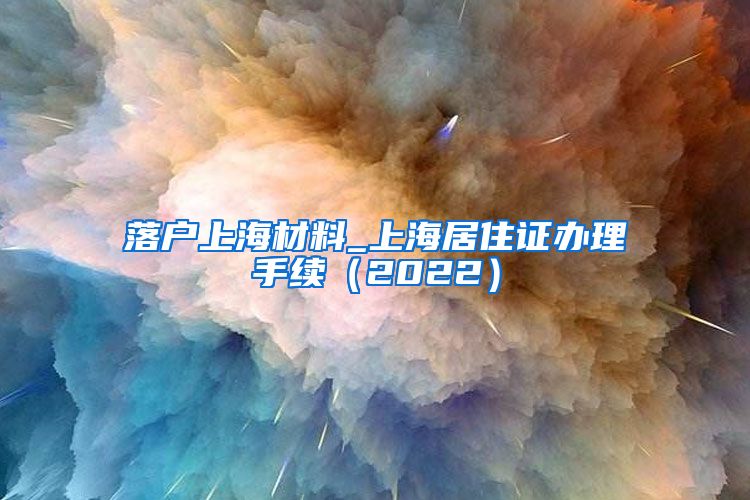 落户上海材料_上海居住证办理手续（2022）