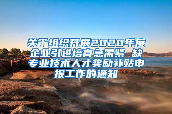 关于组织开展2020年度企业引进培育急需紧 缺专业技术人才奖励补贴申报工作的通知