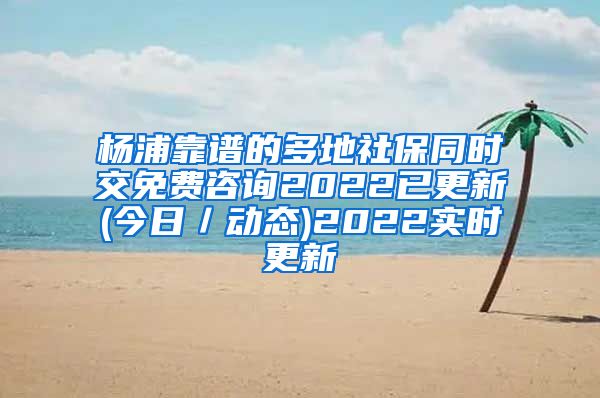 杨浦靠谱的多地社保同时交免费咨询2022已更新(今日／动态)2022实时更新