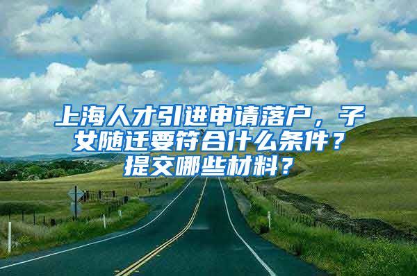 上海人才引进申请落户，子女随迁要符合什么条件？提交哪些材料？