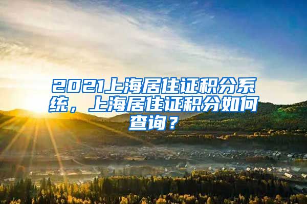 2021上海居住证积分系统，上海居住证积分如何查询？