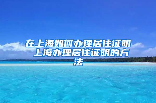 在上海如何办理居住证明 上海办理居住证明的方法