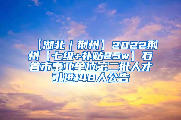 【湖北｜荆州】2022荆州【七级+补贴25w】石首市事业单位第二批人才引进148人公告