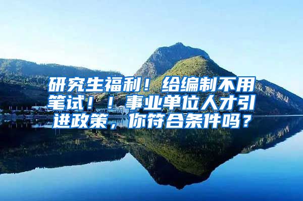 研究生福利！给编制不用笔试！！事业单位人才引进政策，你符合条件吗？