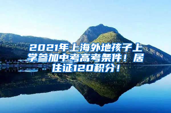 2021年上海外地孩子上学参加中考高考条件！居住证120积分！