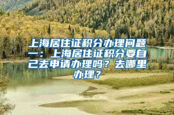 上海居住证积分办理问题一：上海居住证积分要自己去申请办理吗？去哪里办理？