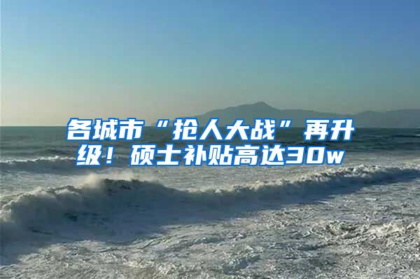 各城市“抢人大战”再升级！硕士补贴高达30w