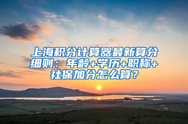 上海积分计算器最新算分细则：年龄+学历+职称+社保加分怎么算？