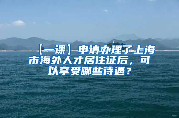 【一课】申请办理了上海市海外人才居住证后，可以享受哪些待遇？