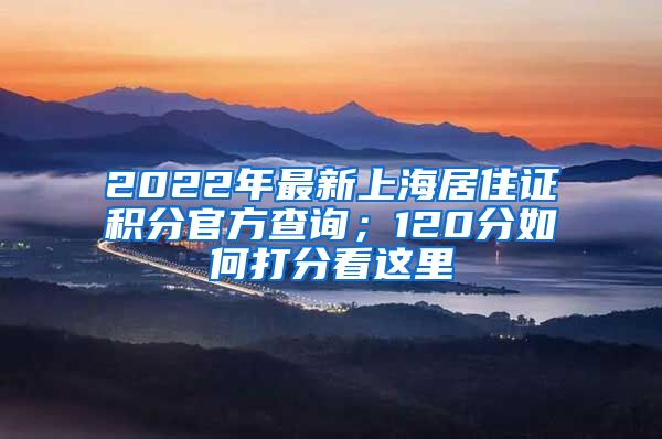 2022年最新上海居住证积分官方查询；120分如何打分看这里