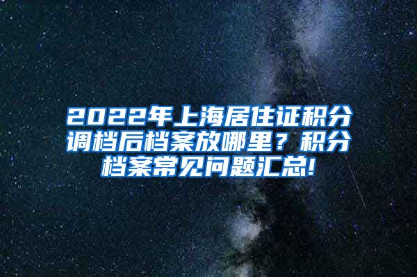 2022年上海居住证积分调档后档案放哪里？积分档案常见问题汇总!