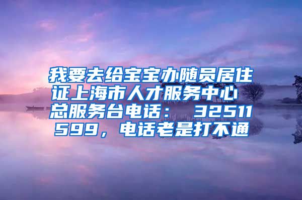 我要去给宝宝办随员居住证上海市人才服务中心 总服务台电话： 32511599，电话老是打不通